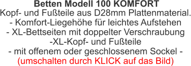 Betten Modell 100 KOMFORT Kopf- und Fußteile aus D28mm Plattenmaterial.- Komfort-Liegehöhe für leichtes Aufstehen- XL-Bettseiten mit doppelter Verschraubung-XL-Kopf- und Fußteile - mit offenem oder geschlossenem Sockel -(umschalten durch KLICK auf das Bild)