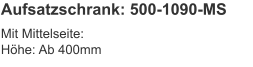 Aufsatzschrank: 500-1090-MS Mit Mittelseite:Höhe:	Ab 400mm