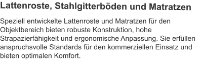Speziell entwickelte Lattenroste und Matratzen für den Objektbereich bieten robuste Konstruktion, hohe Strapazierfähigkeit und ergonomische Anpassung. Sie erfüllen anspruchsvolle Standards für den kommerziellen Einsatz und bieten optimalen Komfort.  Lattenroste, Stahlgitterböden und Matratzen