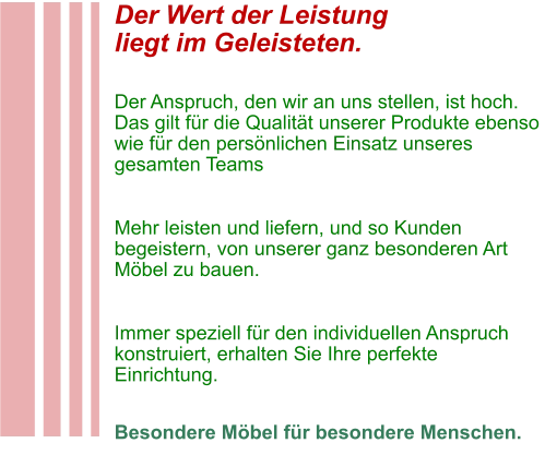 Der Wert der Leistung liegt im Geleisteten.  Der Anspruch, den wir an uns stellen, ist hoch. Das gilt für die Qualität unserer Produkte ebenso wie für den persönlichen Einsatz unseres gesamten Teams  Mehr leisten und liefern, und so Kunden begeistern, von unserer ganz besonderen Art Möbel zu bauen.  Immer speziell für den individuellen Anspruch konstruiert, erhalten Sie Ihre perfekte Einrichtung.  Besondere Möbel für besondere Menschen.
