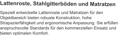 Speziell entwickelte Lattenroste und Matratzen für den Objektbereich bieten robuste Konstruktion, hohe Strapazierfähigkeit und ergonomische Anpassung. Sie erfüllen anspruchsvolle Standards für den kommerziellen Einsatz und bieten optimalen Komfort.  Lattenroste, Stahlgitterböden und Matratzen