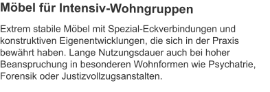 Extrem stabile Möbel mit Spezial-Eckverbindungen und konstruktiven Eigenentwicklungen, die sich in der Praxis bewährt haben. Lange Nutzungsdauer auch bei hoher Beanspruchung in besonderen Wohnformen wie Psychatrie, Forensik oder Justizvollzugsanstalten. Möbel für Intensiv-Wohngruppen
