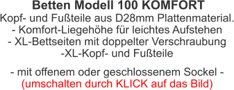 Betten Modell 100 KOMFORT Kopf- und Fußteile aus D28mm Plattenmaterial.- Komfort-Liegehöhe für leichtes Aufstehen- XL-Bettseiten mit doppelter Verschraubung-XL-Kopf- und Fußteile - mit offenem oder geschlossenem Sockel -(umschalten durch KLICK auf das Bild)